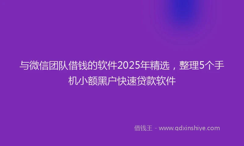 与微信团队借钱的软件2025年精选，整理5个手机小额黑户快速贷款软件