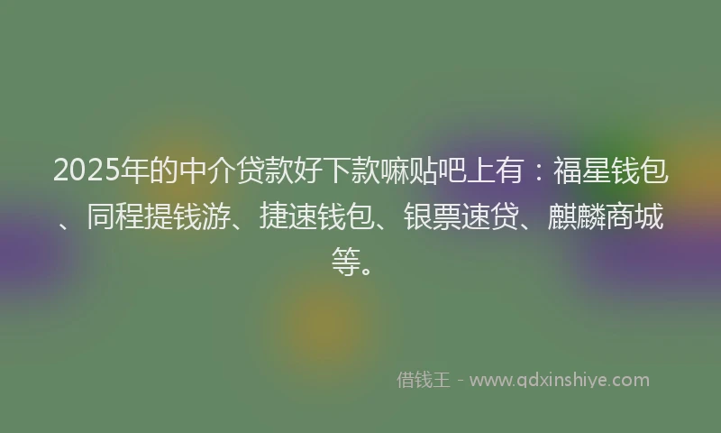 2025年的中介贷款好下款嘛贴吧上有：福星钱包、同程提钱游、捷速钱包、银票速贷、麒麟商城等。