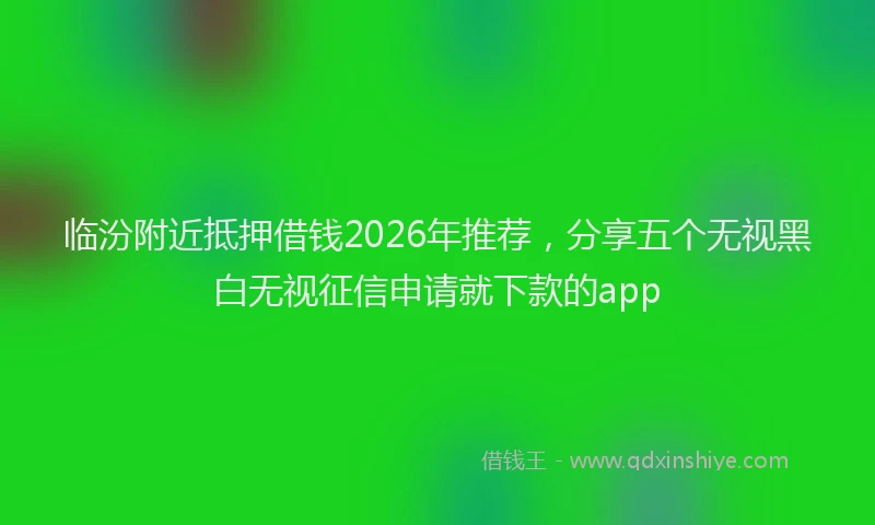 临汾附近抵押借钱2026年推荐，分享五个无视黑白无视征信申请就下款的app