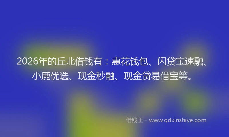 2026年的丘北借钱有：惠花钱包、闪贷宝速融、小鹿优选、现金秒融、现金贷易借宝等。