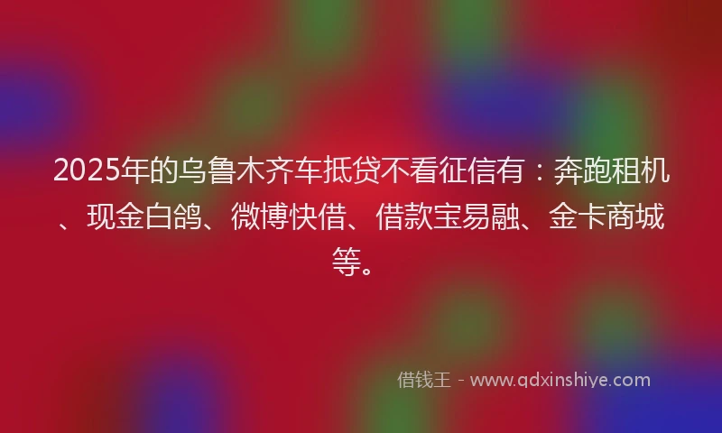 2025年的乌鲁木齐车抵贷不看征信有：奔跑租机、现金白鸽、微博快借、借款宝易融、金卡商城等。