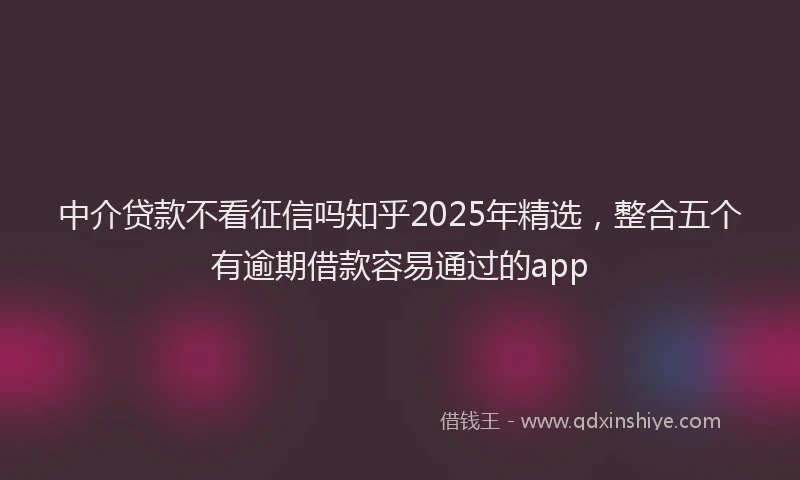 中介贷款不看征信吗知乎2025年精选，整合五个有逾期借款容易通过的app
