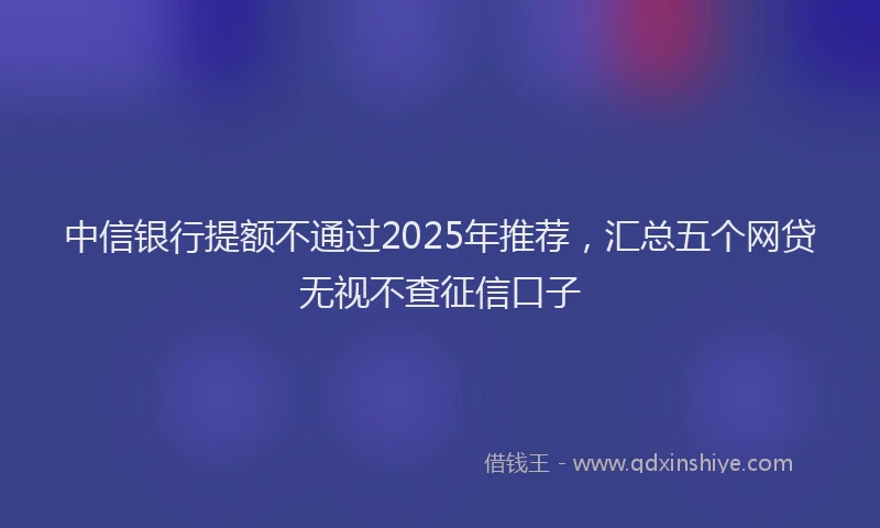 中信银行提额不通过2025年推荐，汇总五个网贷无视不查征信口子
