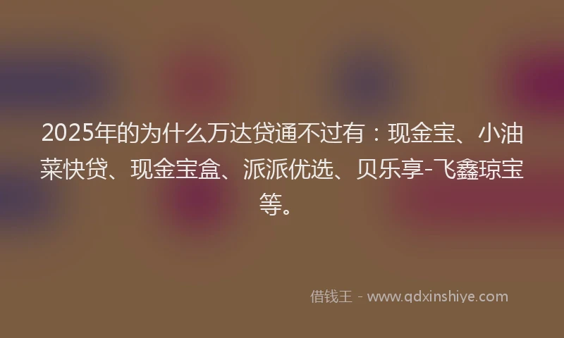 2025年的为什么万达贷通不过有：现金宝、小油菜快贷、现金宝盒、派派优选、贝乐享-飞鑫琼宝等。