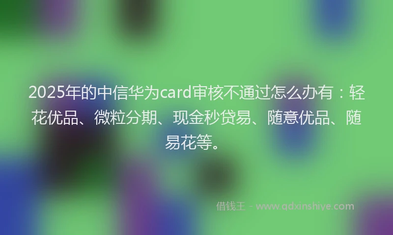 2025年的中信华为card审核不通过怎么办有:轻花优品、微粒分期、现金秒贷易、随意优品、随易花等。