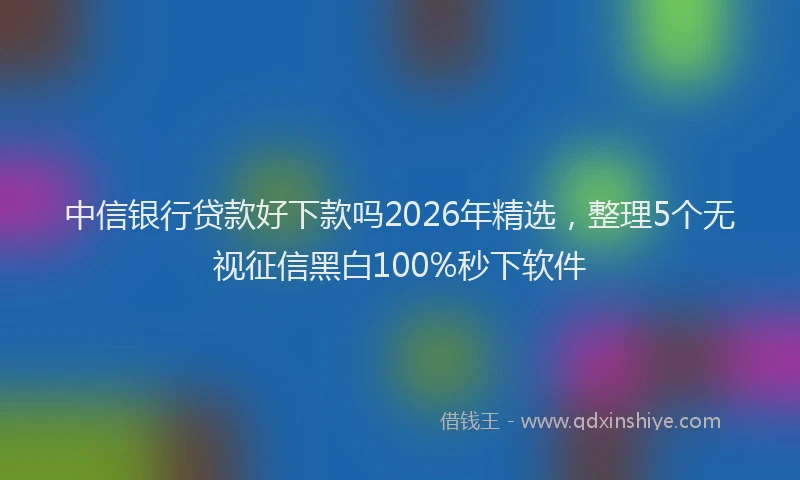 中信银行贷款好下款吗2026年精选，整理5个无视征信黑白100%秒下软件