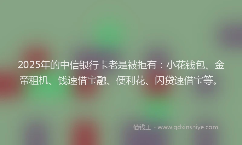 2025年的中信银行卡老是被拒有：小花钱包、金帝租机、钱速借宝融、便利花、闪贷速借宝等。