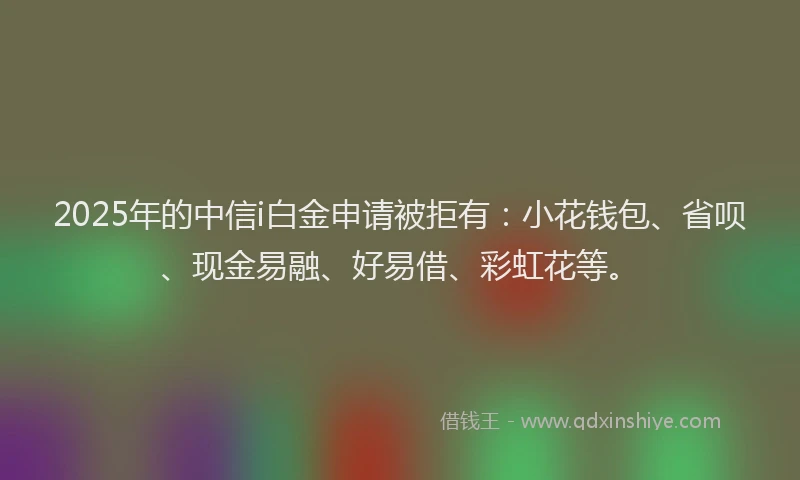 2025年的中信i白金申请被拒有：小花钱包、省呗、现金易融、好易借、彩虹花等。