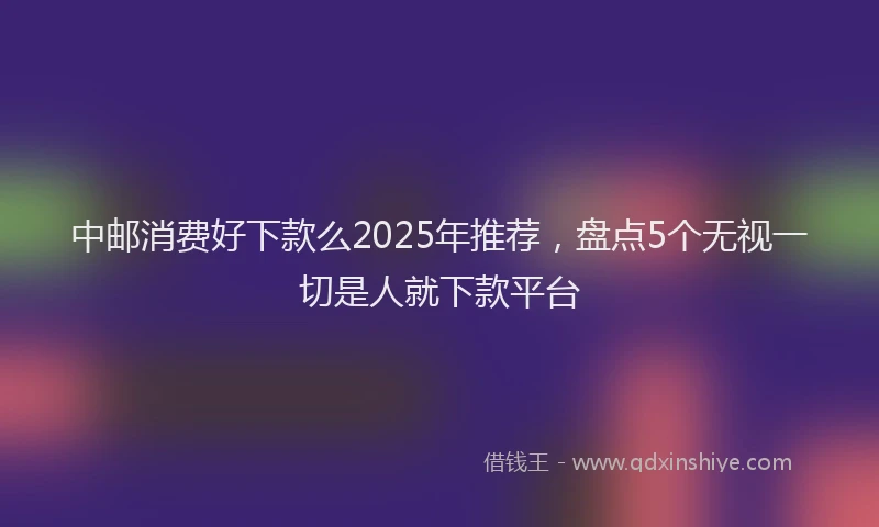 中邮消费好下款么2025年推荐，盘点5个无视一切是人就下款平台