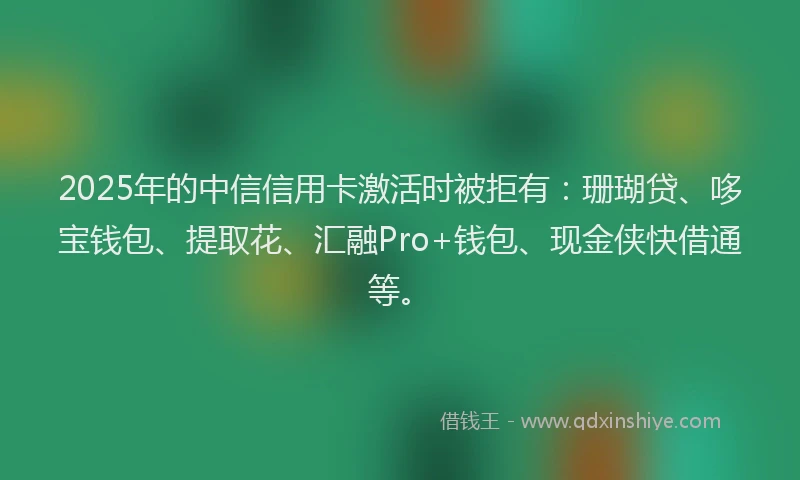 2025年的中信信用卡激活时被拒有：珊瑚贷、哆宝钱包、提取花、汇融Pro+钱包、现金侠快借通等。