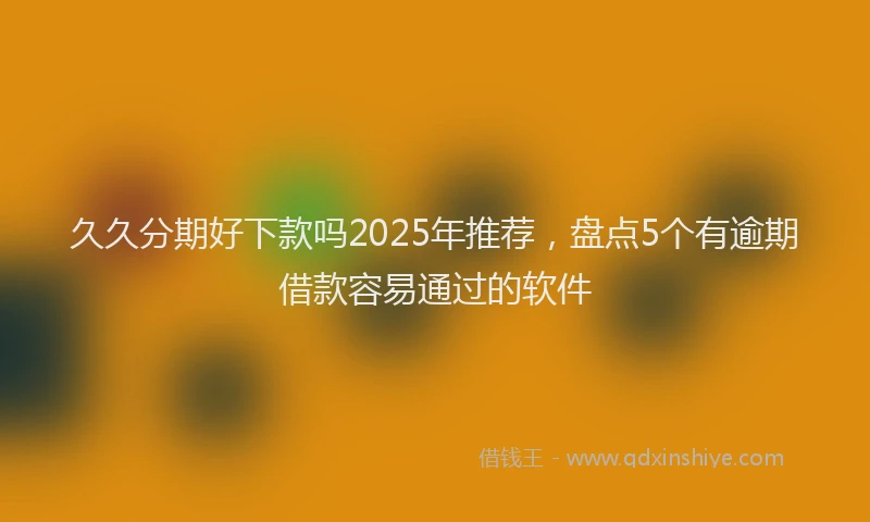 久久分期好下款吗2025年推荐，盘点5个有逾期借款容易通过的软件
