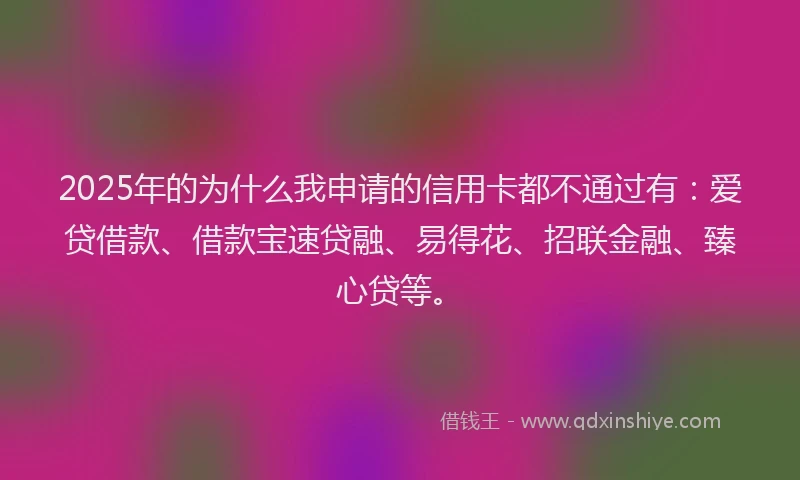2025年的为什么我申请的信用卡都不通过有:爱贷借款、借款宝速贷融、易得花、招联金融、臻心贷等。
