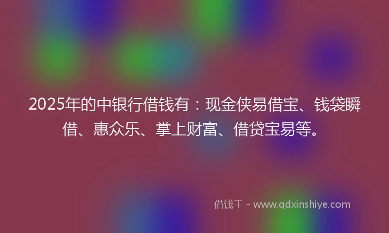 2025年的中银行借钱有：现金侠易借宝、钱袋瞬借、惠众乐、掌上财富、借贷宝易等。