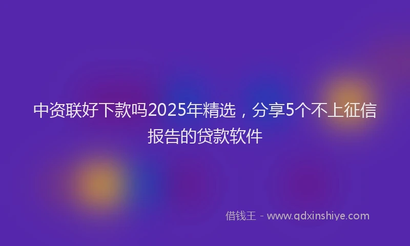 中资联好下款吗2025年精选，分享5个不上征信报告的贷款软件