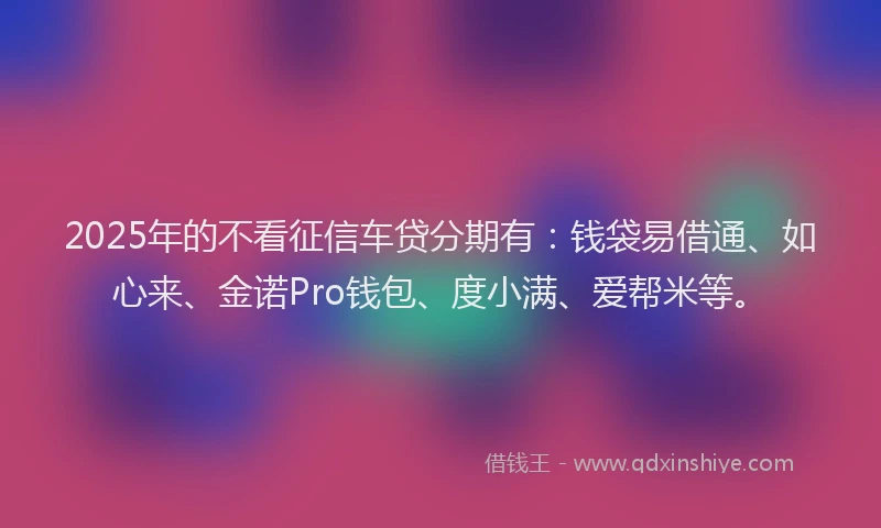 2025年的不看征信车贷分期有:钱袋易借通、如心来、金诺Pro钱包、度小满、爱帮米等。