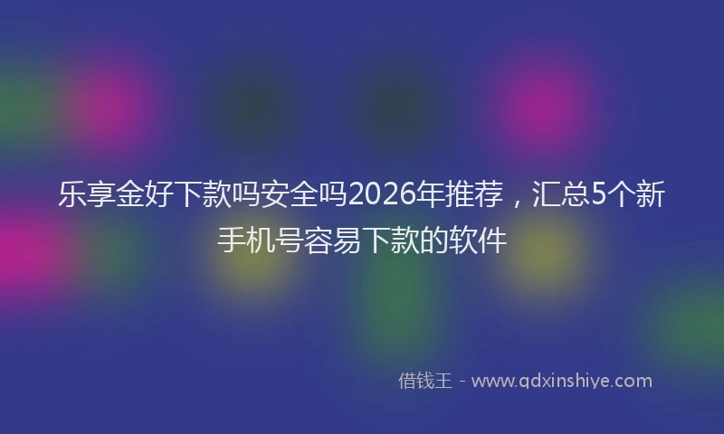 乐享金好下款吗安全吗2026年推荐，汇总5个新手机号容易下款的软件