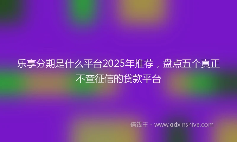 乐享分期是什么平台2025年推荐，盘点五个真正不查征信的贷款平台