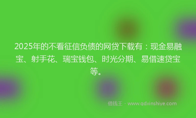 2025年的不看征信负债的网贷下载有：现金易融宝、射手花、瑞宝钱包、时光分期、易借速贷宝等。