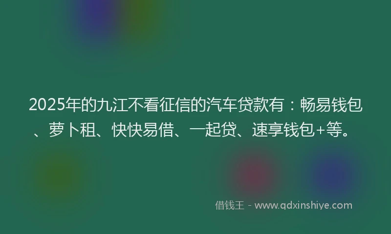 2025年的九江不看征信的汽车贷款有：畅易钱包、萝卜租、快快易借、一起贷、速享钱包+等。