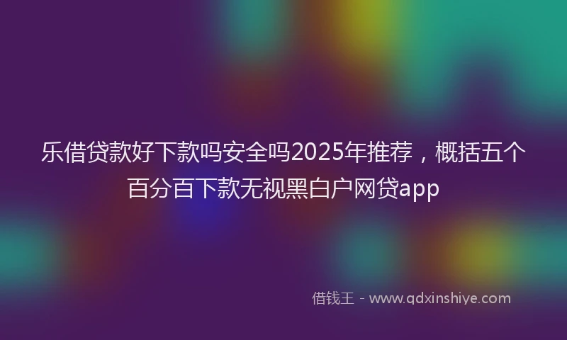 乐借贷款好下款吗安全吗2025年推荐，概括五个百分百下款无视黑白户网贷app