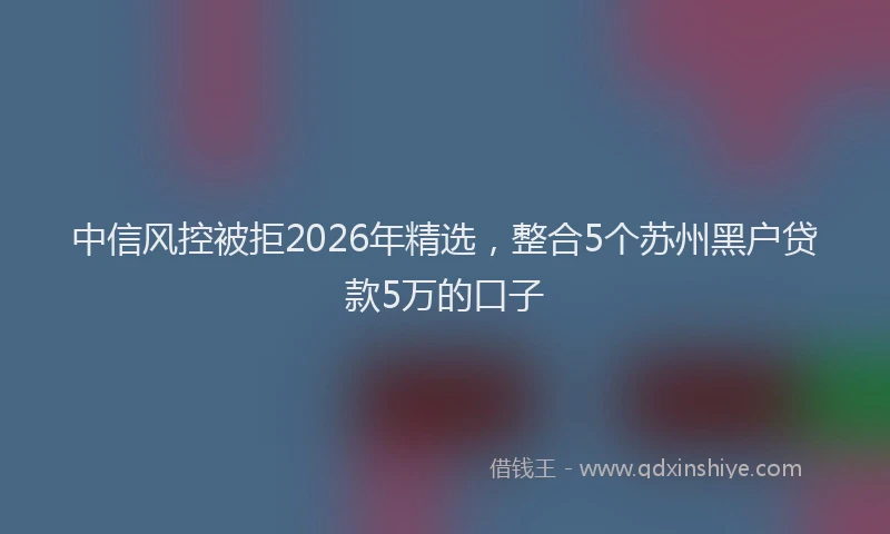 中信风控被拒2026年精选，整合5个苏州黑户贷款5万的口子