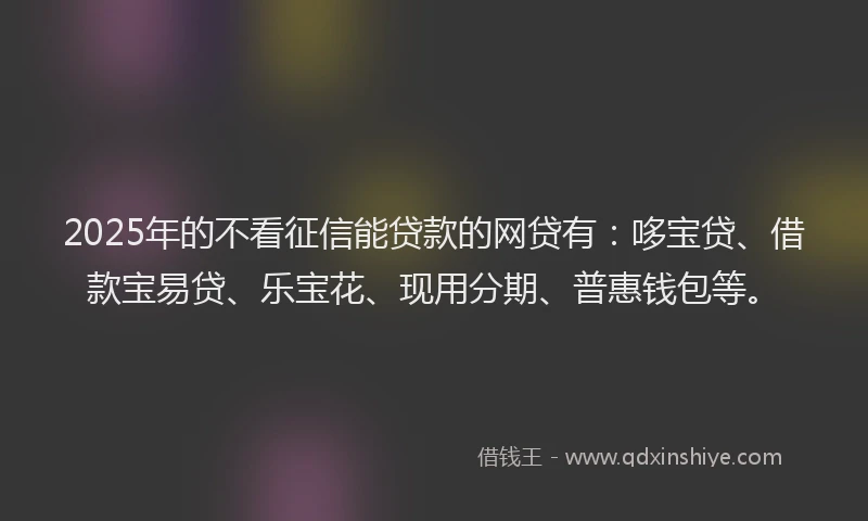 2025年的不看征信能贷款的网贷有:哆宝贷、借款宝易贷、乐宝花、现用分期、普惠钱包等。