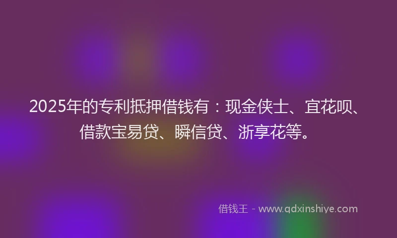 2025年的专利抵押借钱有：现金侠士、宜花呗、借款宝易贷、瞬信贷、浙享花等。