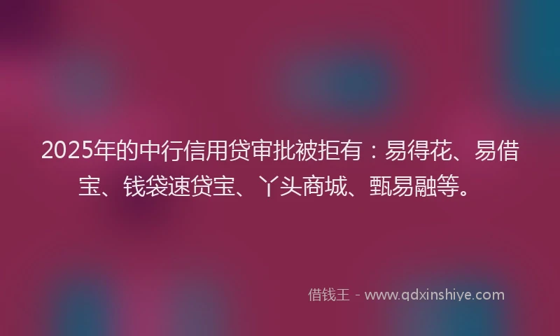 2025年的中行信用贷审批被拒有:易得花、易借宝、钱袋速贷宝、丫头商城、甄易融等。