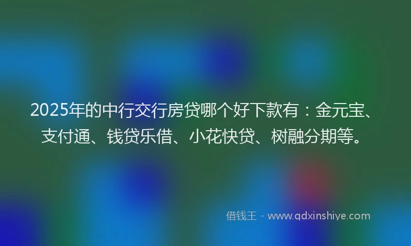 2025年的中行交行房贷哪个好下款有：金元宝、支付通、钱贷乐借、小花快贷、树融分期等。