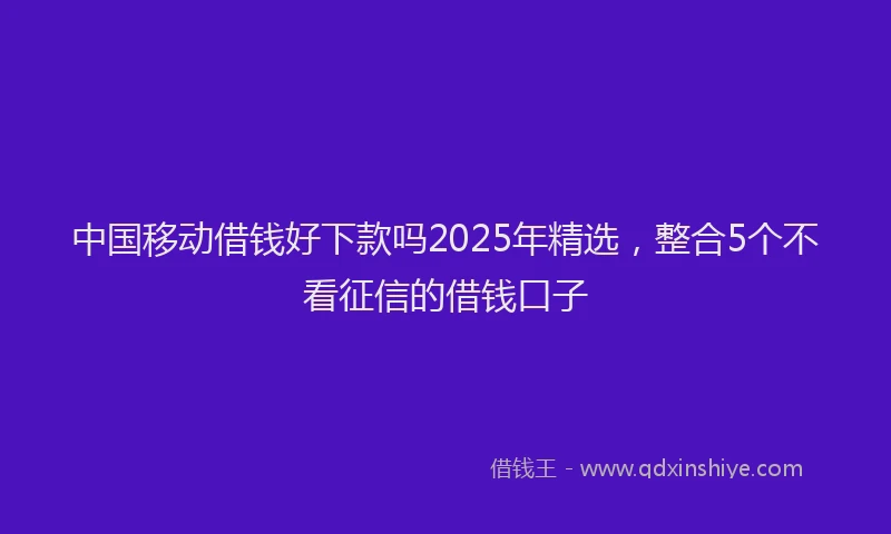 中国移动借钱好下款吗2025年精选，整合5个不看征信的借钱口子
