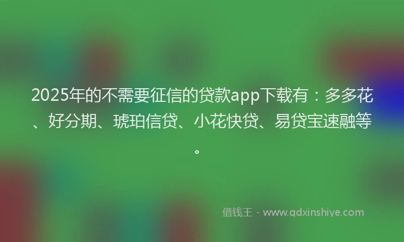 2025年的不需要征信的贷款app下载有：多多花、好分期、琥珀信贷、小花快贷、易贷宝速融等。
