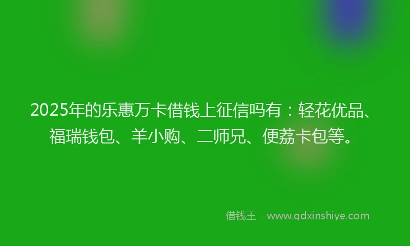2025年的乐惠万卡借钱上征信吗有：轻花优品、福瑞钱包、羊小购、二师兄、便荔卡包等。