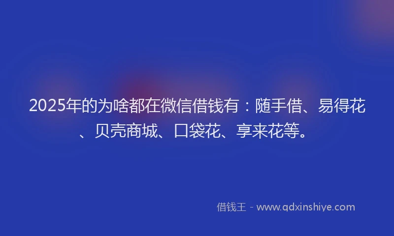 2025年的为啥都在微信借钱有：随手借、易得花、贝壳商城、口袋花、享来花等。