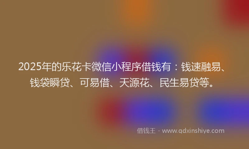 2025年的乐花卡微信小程序借钱有：钱速融易、钱袋瞬贷、可易借、天源花、民生易贷等。