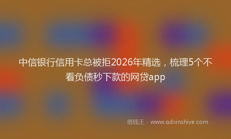 中信银行信用卡总被拒2026年精选，梳理5个不看负债秒下款的网贷app
