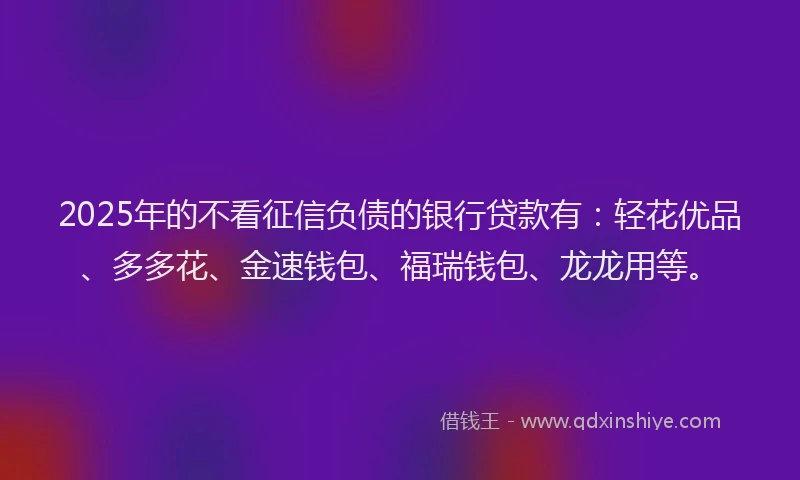 2025年的不看征信负债的银行贷款有：轻花优品、多多花、金速钱包、福瑞钱包、龙龙用等。