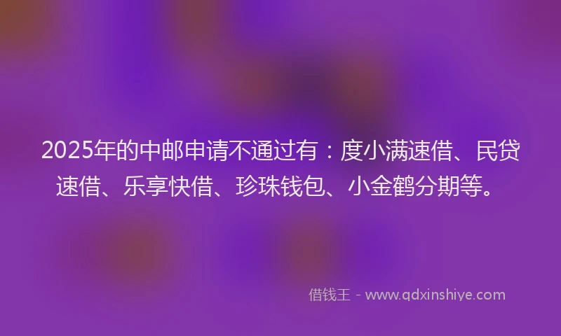 2025年的中邮申请不通过有：度小满速借、民贷速借、乐享快借、珍珠钱包、小金鹤分期等。