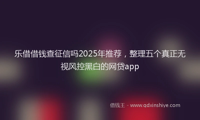 乐借借钱查征信吗2025年推荐，整理五个真正无视风控黑白的网贷app