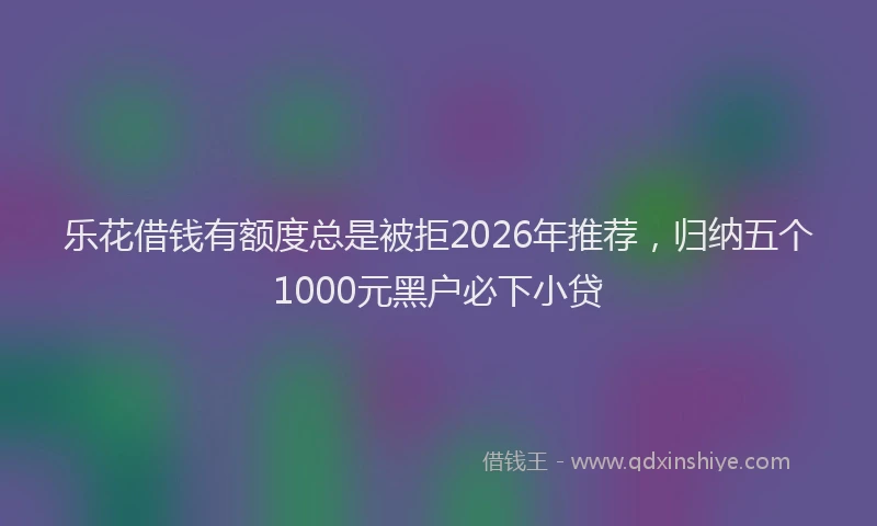 乐花借钱有额度总是被拒2026年推荐，归纳五个1000元黑户必下小贷