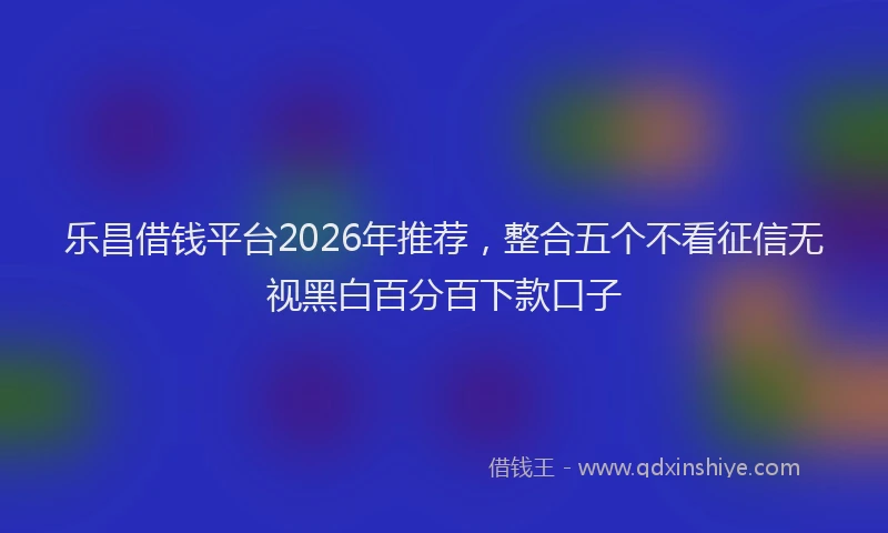 乐昌借钱平台2026年推荐，整合五个不看征信无视黑白百分百下款口子