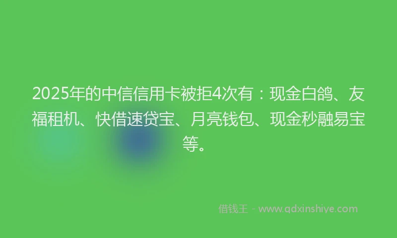 2025年的中信信用卡被拒4次有：现金白鸽、友福租机、快借速贷宝、月亮钱包、现金秒融易宝等。