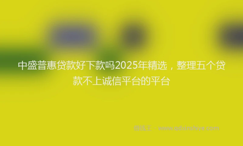 中盛普惠贷款好下款吗2025年精选,整理五个贷款不上诚信平台的平台