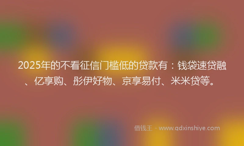 2025年的不看征信门槛低的贷款有：钱袋速贷融、亿享购、彤伊好物、京享易付、米米贷等。