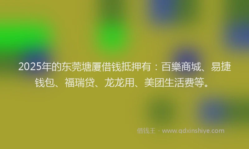 2025年的东莞塘厦借钱抵押有：百樂商城、易捷钱包、福瑞贷、龙龙用、美团生活费等。