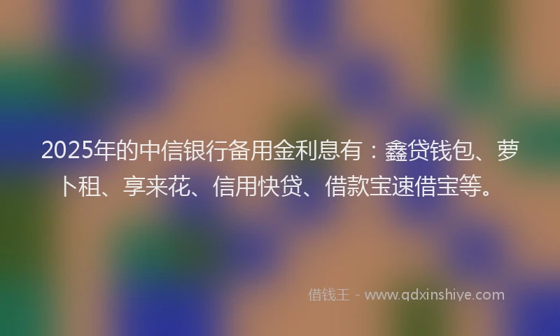 2025年的中信银行备用金利息有：鑫贷钱包、萝卜租、享来花、信用快贷、借款宝速借宝等。