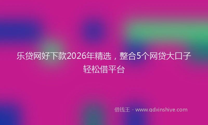 乐贷网好下款2026年精选，整合5个网贷大口子轻松借平台