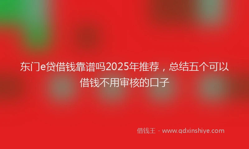 东门e贷借钱靠谱吗2025年推荐，总结五个可以借钱不用审核的口子