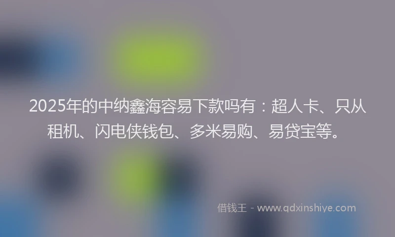 2025年的中纳鑫海容易下款吗有：超人卡、只从租机、闪电侠钱包、多米易购、易贷宝等。