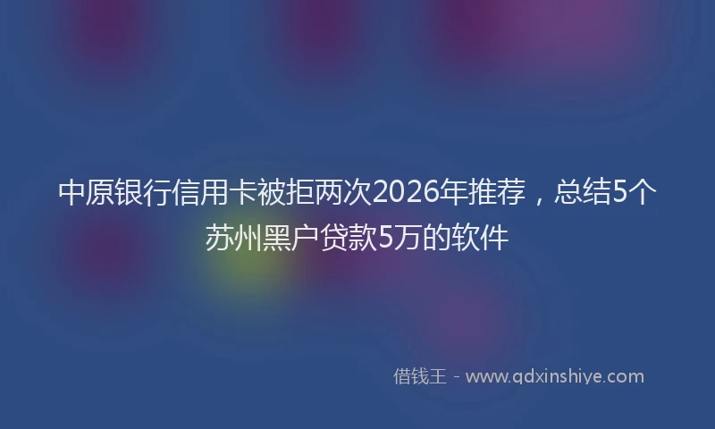 中原银行信用卡被拒两次2026年推荐，总结5个苏州黑户贷款5万的软件