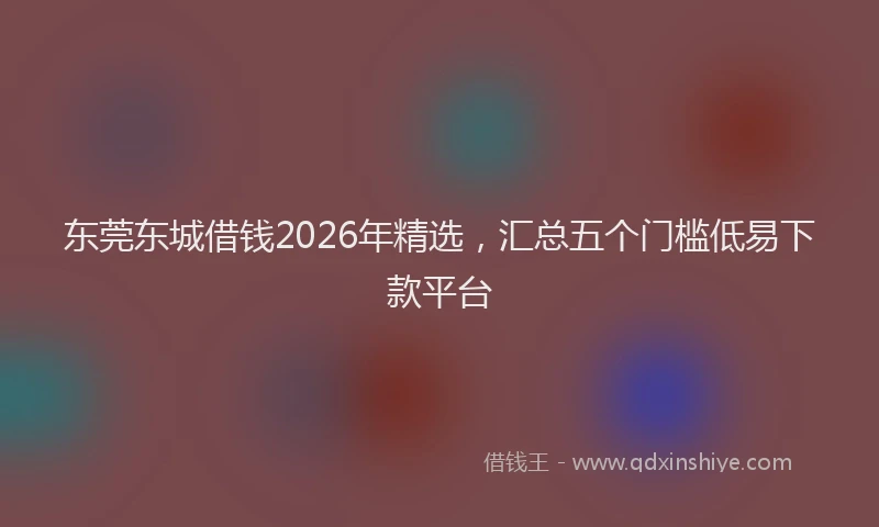 东莞东城借钱2026年精选，汇总五个门槛低易下款平台